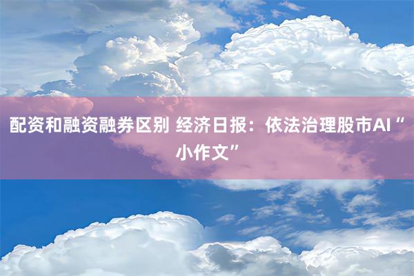 配资和融资融券区别 经济日报：依法治理股市AI“小作文”