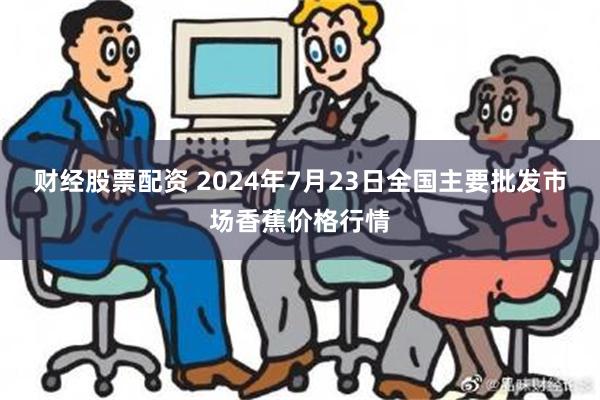 财经股票配资 2024年7月23日全国主要批发市场香蕉价格行情