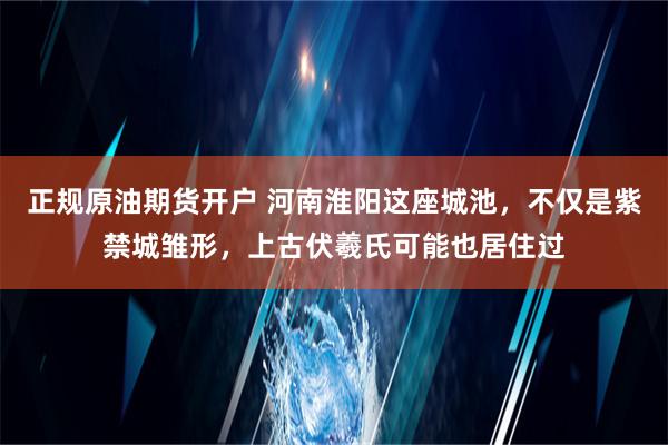 正规原油期货开户 河南淮阳这座城池，不仅是紫禁城雏形，上古伏羲氏可能也居住过