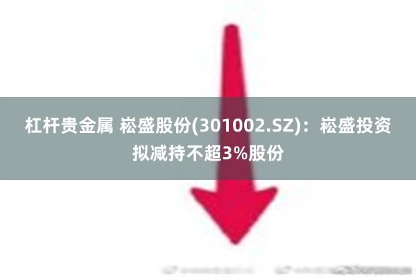 杠杆贵金属 崧盛股份(301002.SZ)：崧盛投资拟减持不超3%股份