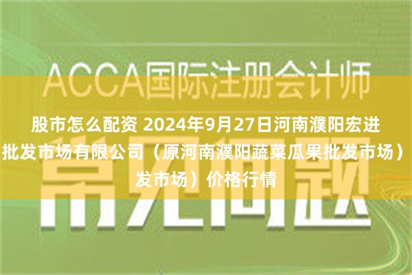 股市怎么配资 2024年9月27日河南濮阳宏进农副产品批发市场有限公司（原河南濮阳蔬菜瓜果批发市场）价格行情