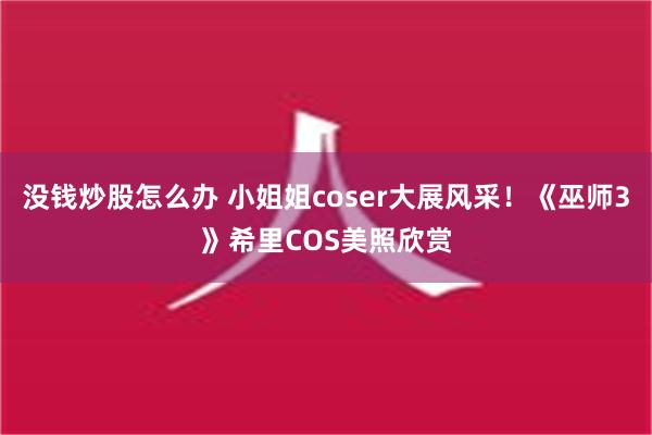 没钱炒股怎么办 小姐姐coser大展风采！《巫师3》希里COS美照欣赏