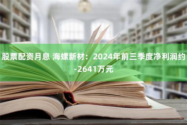 股票配资月息 海螺新材：2024年前三季度净利润约-2641万元