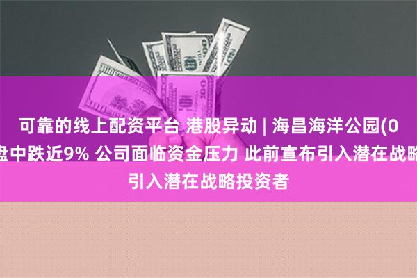 可靠的线上配资平台 港股异动 | 海昌海洋公园(02255)盘中跌近9% 公司面临资金压力 此前宣布引入潜在战略投资者