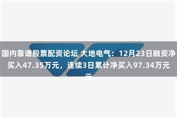 国内靠谱股票配资论坛 大地电气：12月23日融资净买入47.35万元，连续3日累计净买入97.34万元