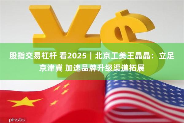 股指交易杠杆 看2025｜北京工美王晶晶：立足京津冀 加速品牌升级渠道拓展