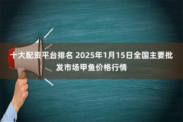 十大配资平台排名 2025年1月15日全国主要批发市场甲鱼价格行情