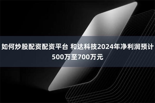 如何炒股配资配资平台 和达科技2024年净利润预计500万至700万元