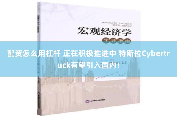 配资怎么用杠杆 正在积极推进中 特斯拉Cybertruck有望引入国内！